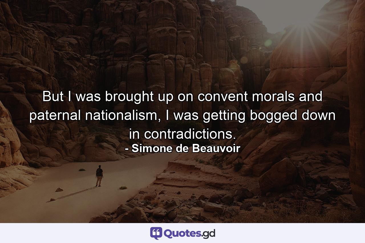 But I was brought up on convent morals and paternal nationalism, I was getting bogged down in contradictions. - Quote by Simone de Beauvoir