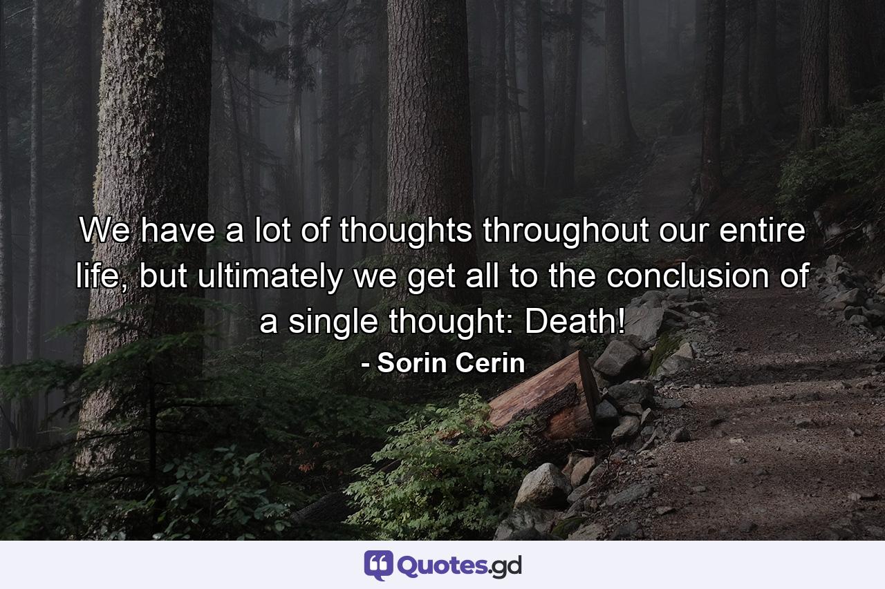 We have a lot of thoughts throughout our entire life, but ultimately we get all to the conclusion of a single thought: Death! - Quote by Sorin Cerin