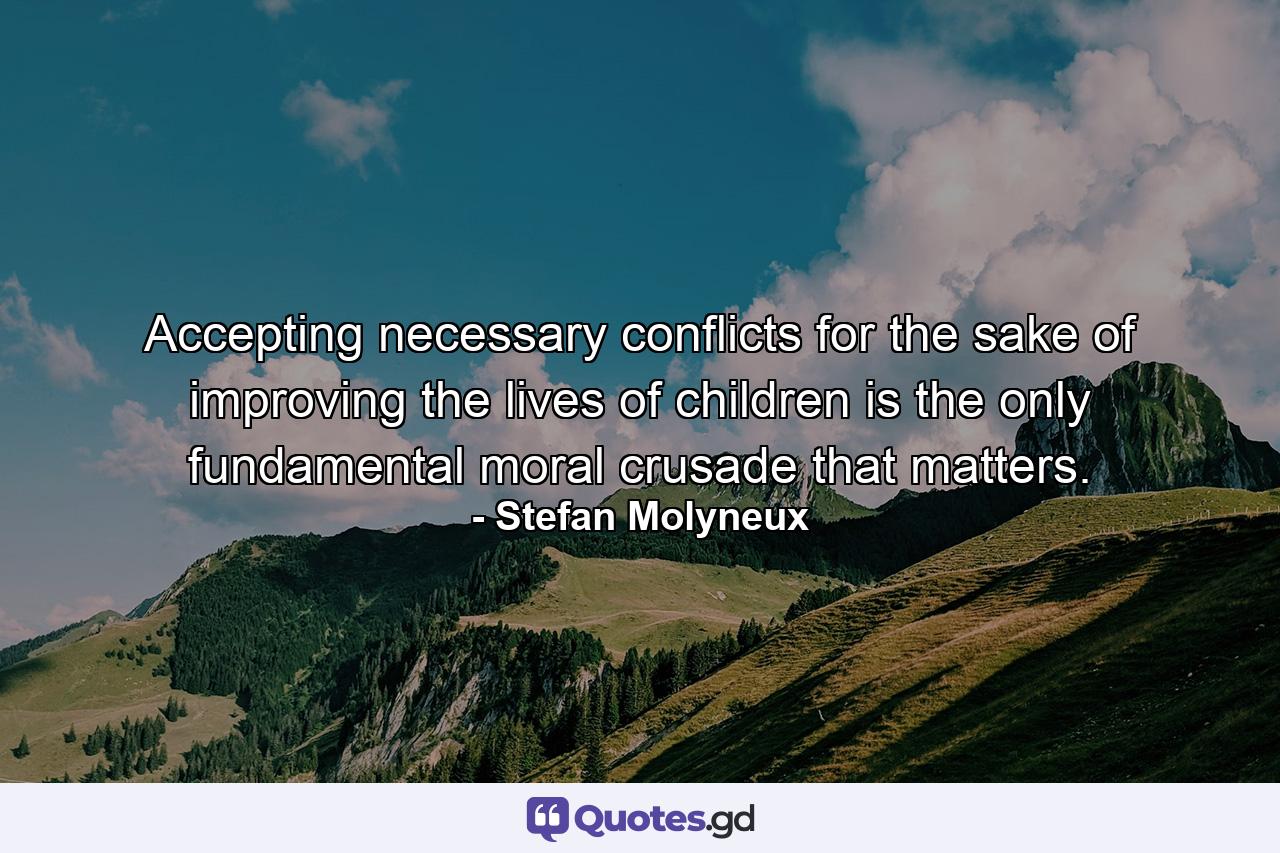 Accepting necessary conflicts for the sake of improving the lives of children is the only fundamental moral crusade that matters. - Quote by Stefan Molyneux