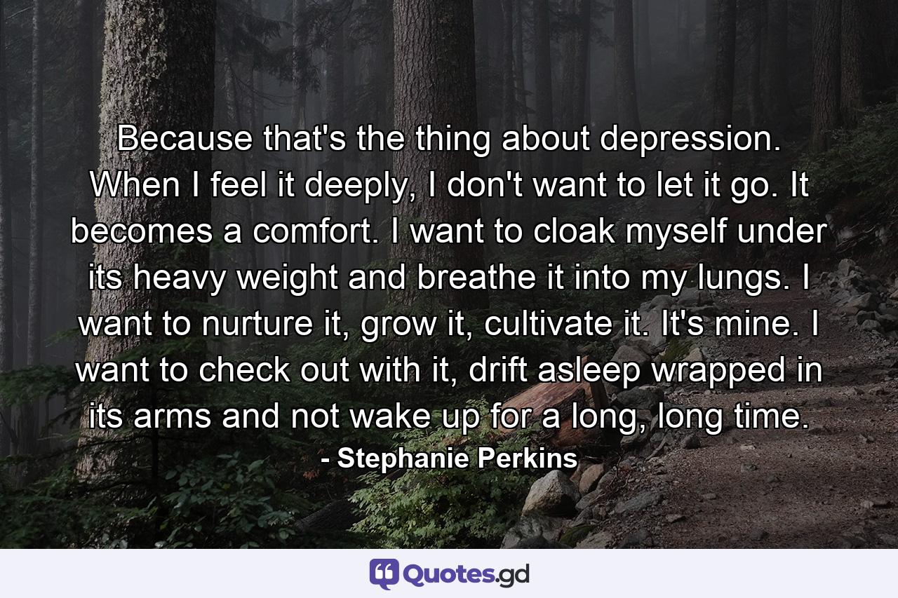 Because that's the thing about depression. When I feel it deeply, I don't want to let it go. It becomes a comfort. I want to cloak myself under its heavy weight and breathe it into my lungs. I want to nurture it, grow it, cultivate it. It's mine. I want to check out with it, drift asleep wrapped in its arms and not wake up for a long, long time. - Quote by Stephanie Perkins