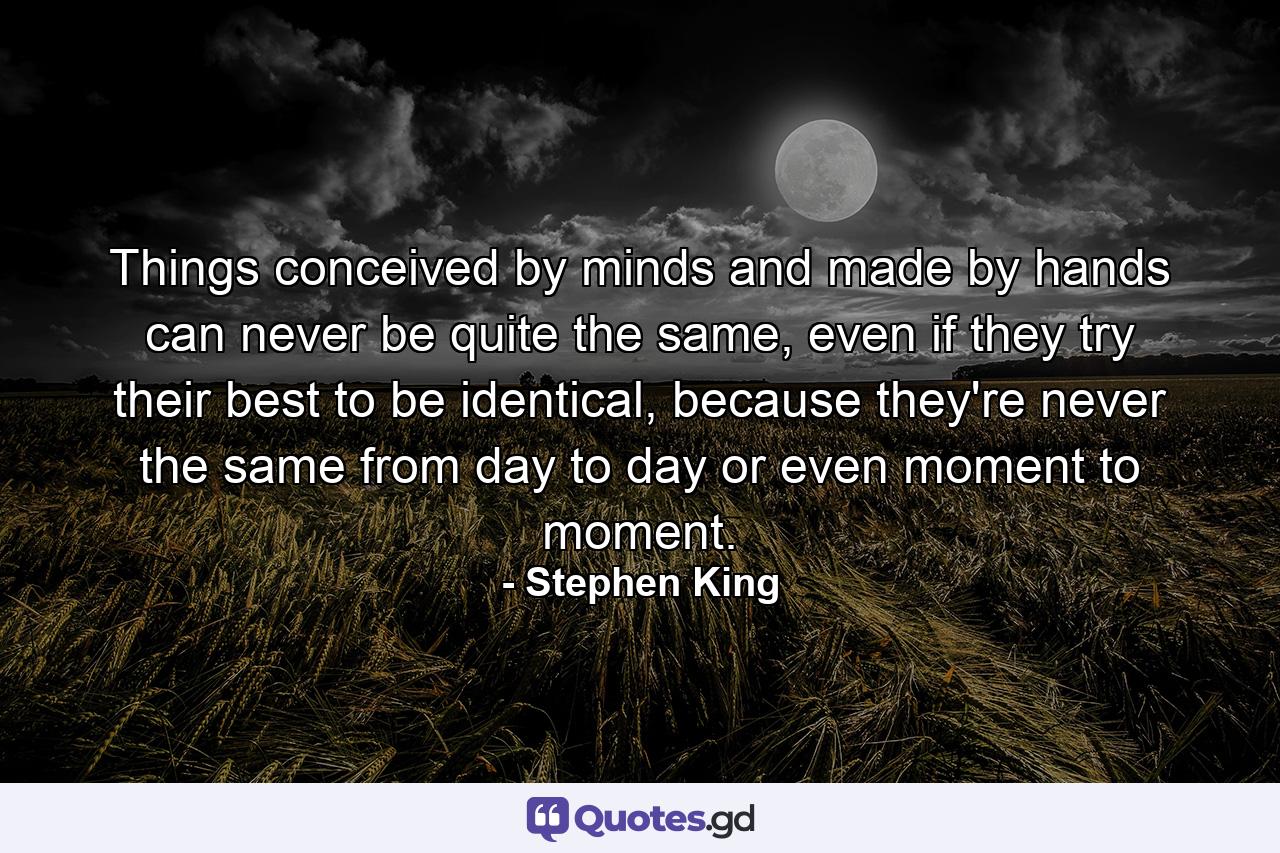 Things conceived by minds and made by hands can never be quite the same, even if they try their best to be identical, because they're never the same from day to day or even moment to moment. - Quote by Stephen King