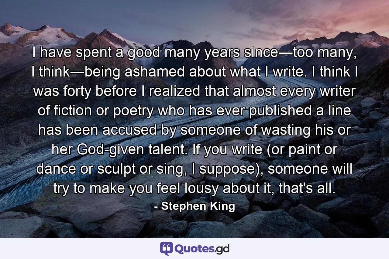 I have spent a good many years since―too many, I think―being ashamed about what I write. I think I was forty before I realized that almost every writer of fiction or poetry who has ever published a line has been accused by someone of wasting his or her God-given talent. If you write (or paint or dance or sculpt or sing, I suppose), someone will try to make you feel lousy about it, that's all. - Quote by Stephen King