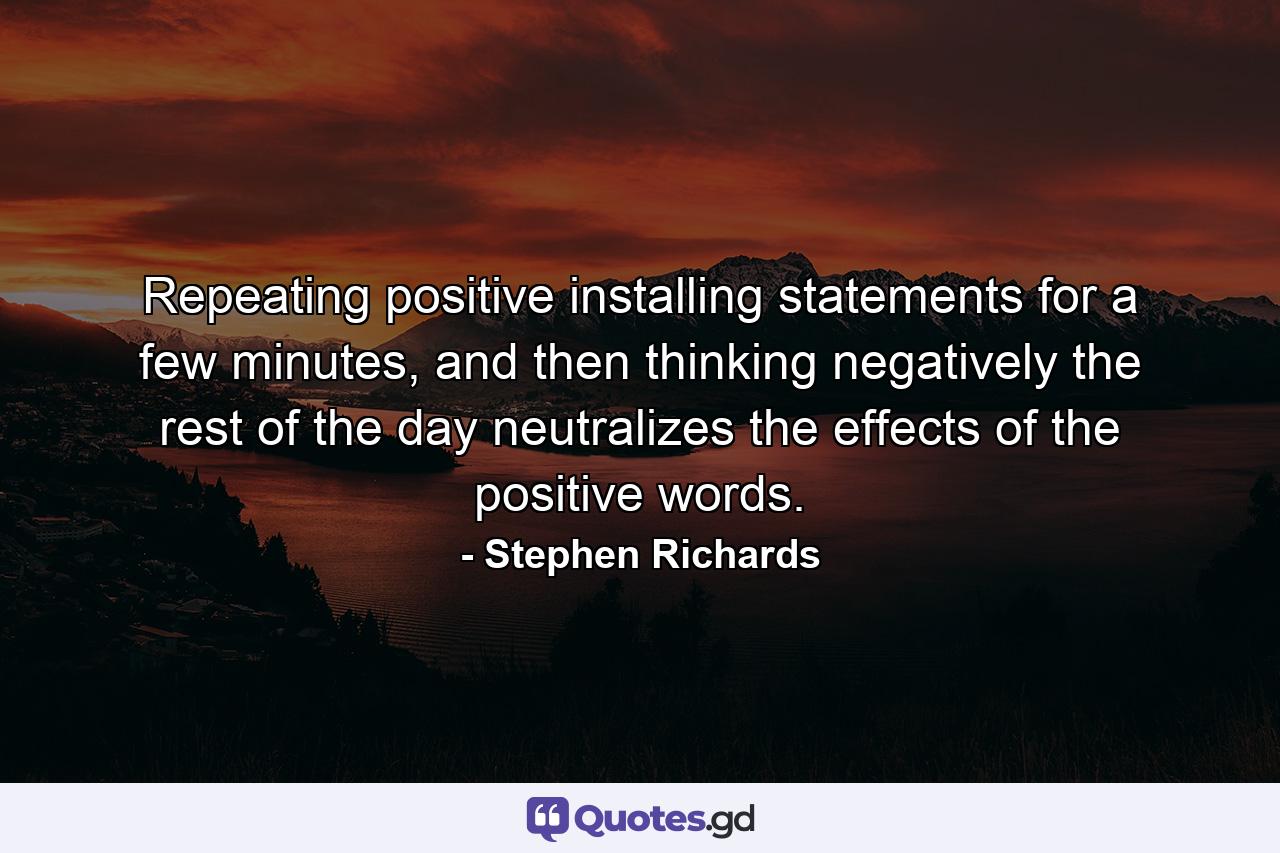 Repeating positive installing statements for a few minutes, and then thinking negatively the rest of the day neutralizes the effects of the positive words. - Quote by Stephen Richards