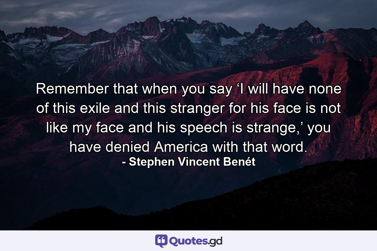 Remember that when you say ‘I will have none of this exile and this stranger for his face is not like my face and his speech is strange,’ you have denied America with that word. - Quote by Stephen Vincent Benét