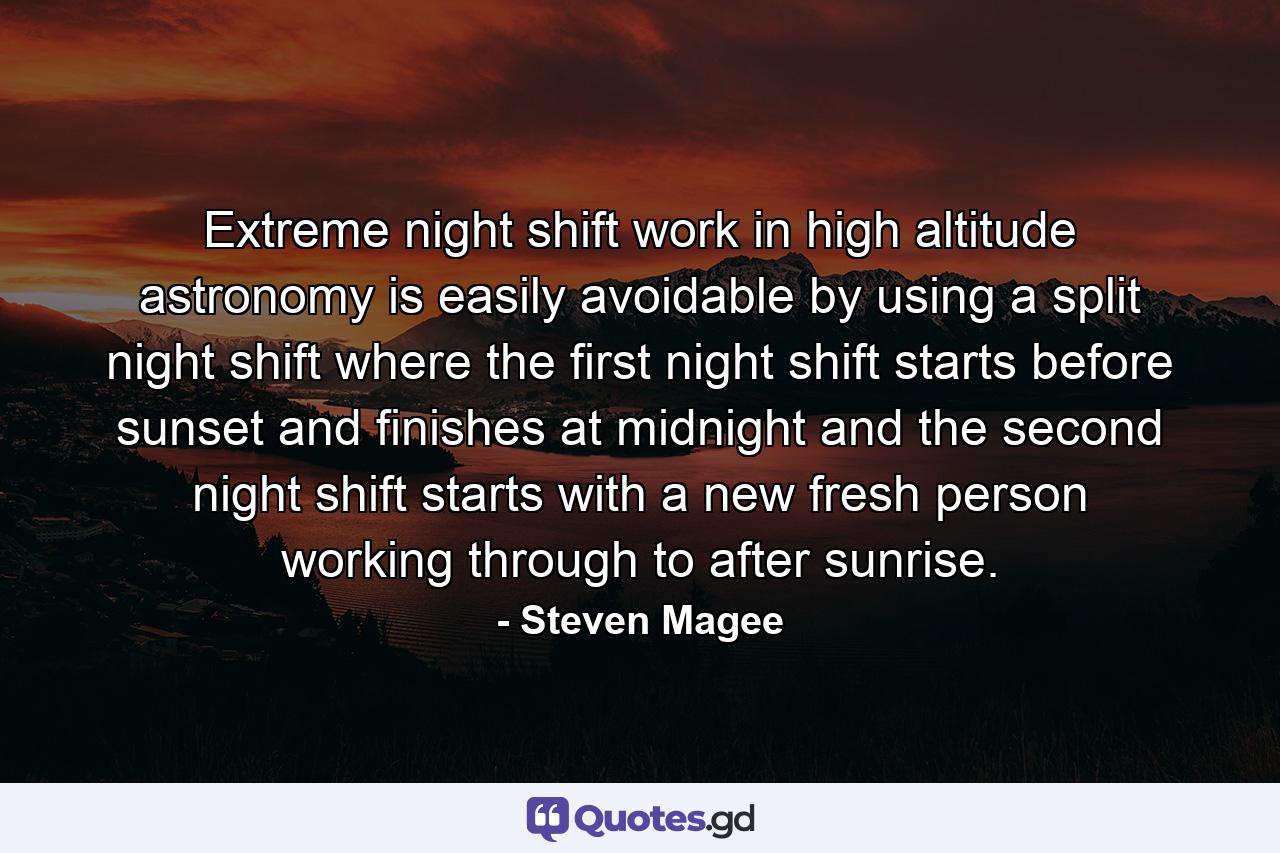 Extreme night shift work in high altitude astronomy is easily avoidable by using a split night shift where the first night shift starts before sunset and finishes at midnight and the second night shift starts with a new fresh person working through to after sunrise. - Quote by Steven Magee