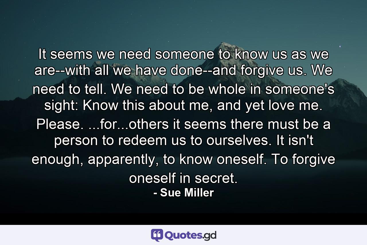 It seems we need someone to know us as we are--with all we have done--and forgive us. We need to tell. We need to be whole in someone's sight: Know this about me, and yet love me. Please. ...for...others it seems there must be a person to redeem us to ourselves. It isn't enough, apparently, to know oneself. To forgive oneself in secret. - Quote by Sue Miller