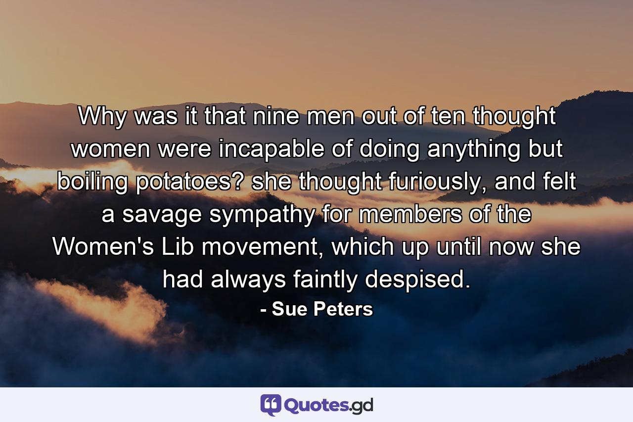 Why was it that nine men out of ten thought women were incapable of doing anything but boiling potatoes? she thought furiously, and felt a savage sympathy for members of the Women's Lib movement, which up until now she had always faintly despised. - Quote by Sue Peters