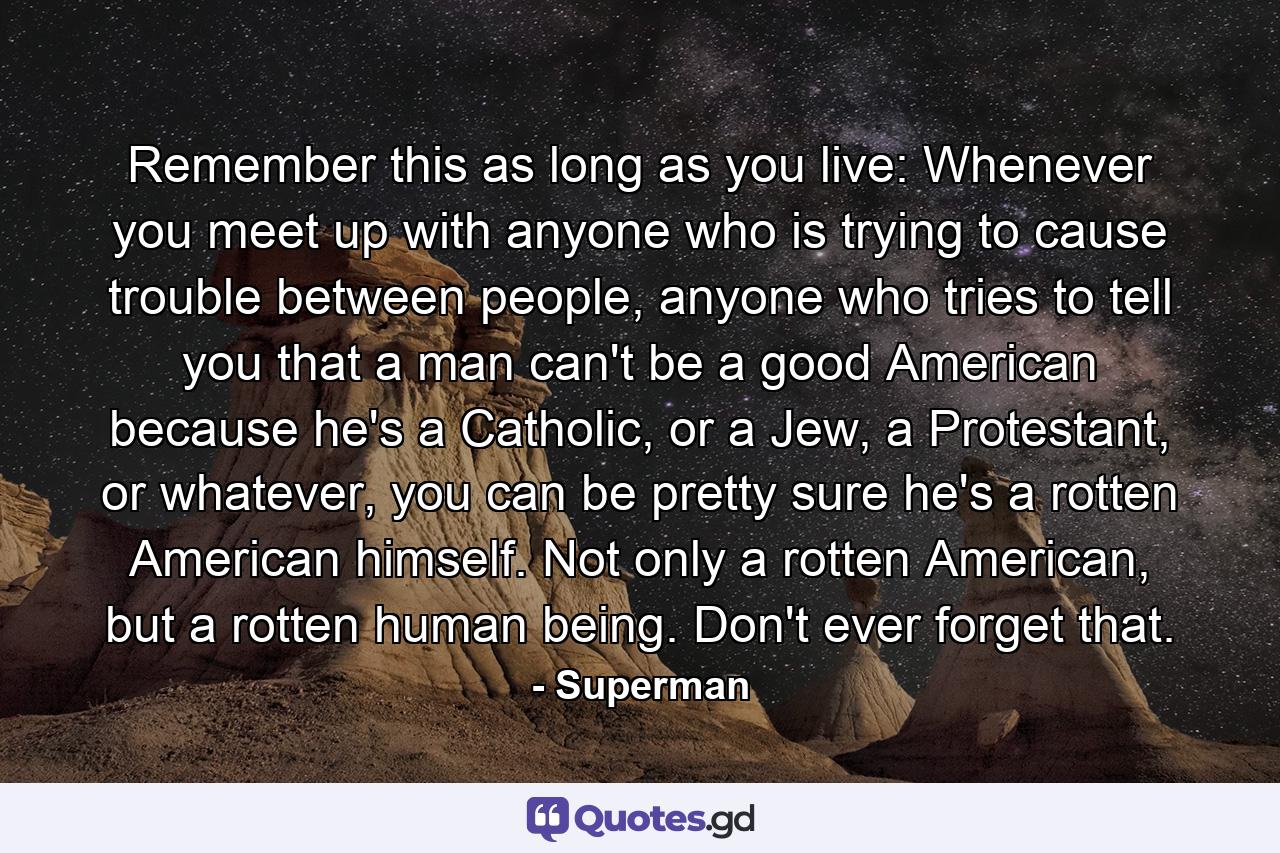 Remember this as long as you live: Whenever you meet up with anyone who is trying to cause trouble between people, anyone who tries to tell you that a man can't be a good American because he's a Catholic, or a Jew, a Protestant, or whatever, you can be pretty sure he's a rotten American himself. Not only a rotten American, but a rotten human being. Don't ever forget that. - Quote by Superman