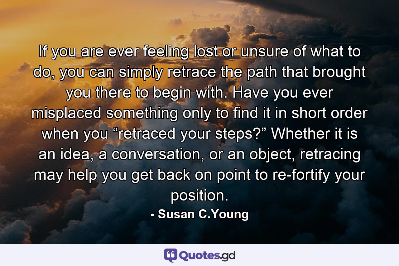 If you are ever feeling lost or unsure of what to do, you can simply retrace the path that brought you there to begin with. Have you ever misplaced something only to find it in short order when you “retraced your steps?” Whether it is an idea, a conversation, or an object, retracing may help you get back on point to re-fortify your position. - Quote by Susan C.Young