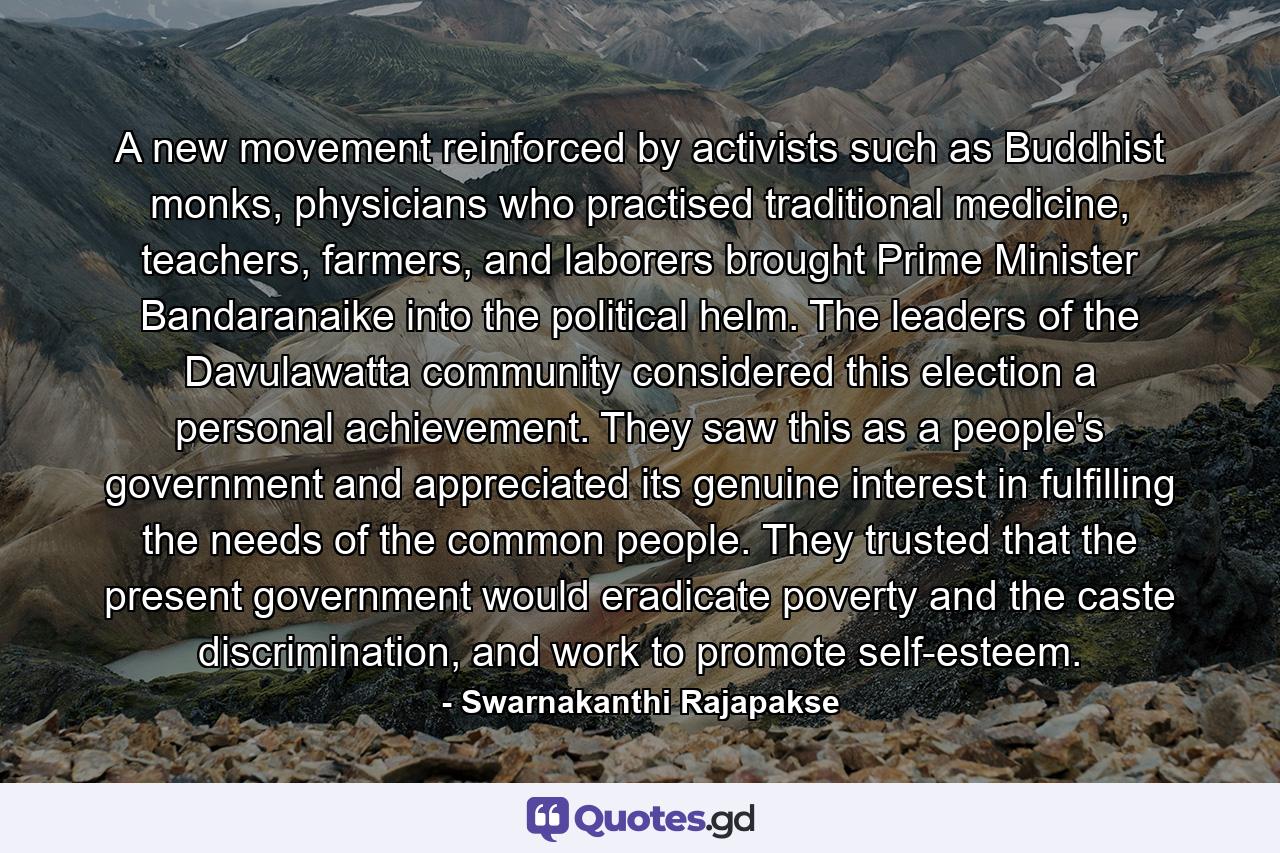 A new movement reinforced by activists such as Buddhist monks, physicians who practised traditional medicine, teachers, farmers, and laborers brought Prime Minister Bandaranaike into the political helm. The leaders of the Davulawatta community considered this election a personal achievement. They saw this as a people's government and appreciated its genuine interest in fulfilling the needs of the common people. They trusted that the present government would eradicate poverty and the caste discrimination, and work to promote self-esteem. - Quote by Swarnakanthi Rajapakse