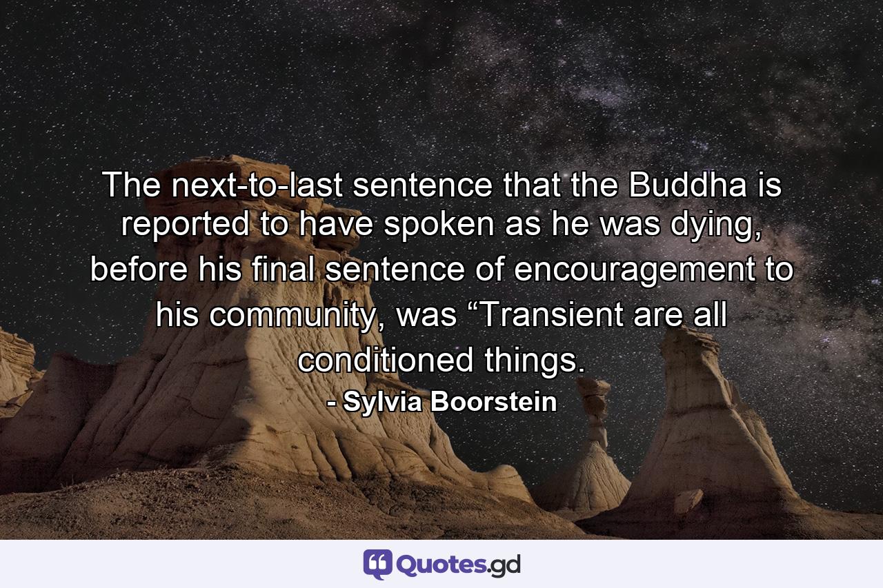 The next-to-last sentence that the Buddha is reported to have spoken as he was dying, before his final sentence of encouragement to his community, was “Transient are all conditioned things. - Quote by Sylvia Boorstein