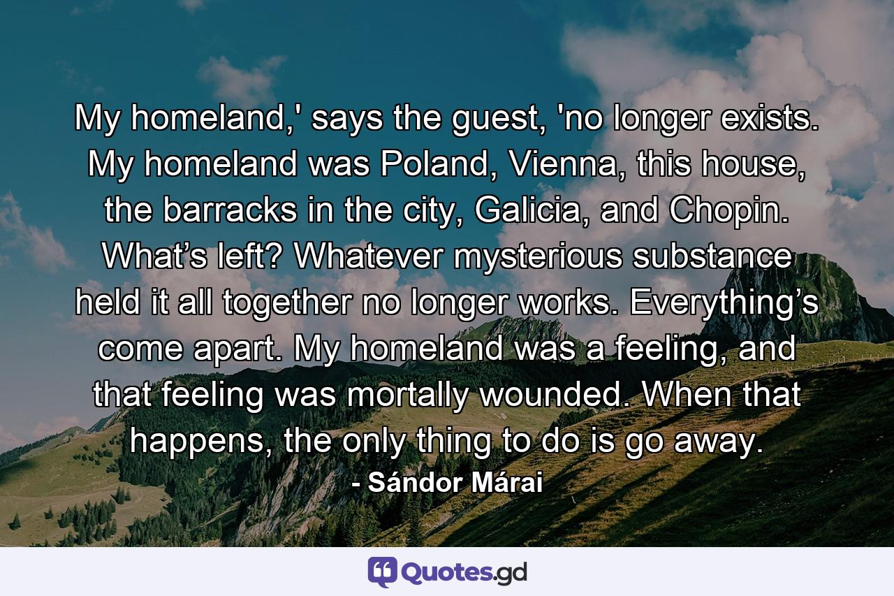 My homeland,' says the guest, 'no longer exists. My homeland was Poland, Vienna, this house, the barracks in the city, Galicia, and Chopin. What’s left? Whatever mysterious substance held it all together no longer works. Everything’s come apart. My homeland was a feeling, and that feeling was mortally wounded. When that happens, the only thing to do is go away. - Quote by Sándor Márai