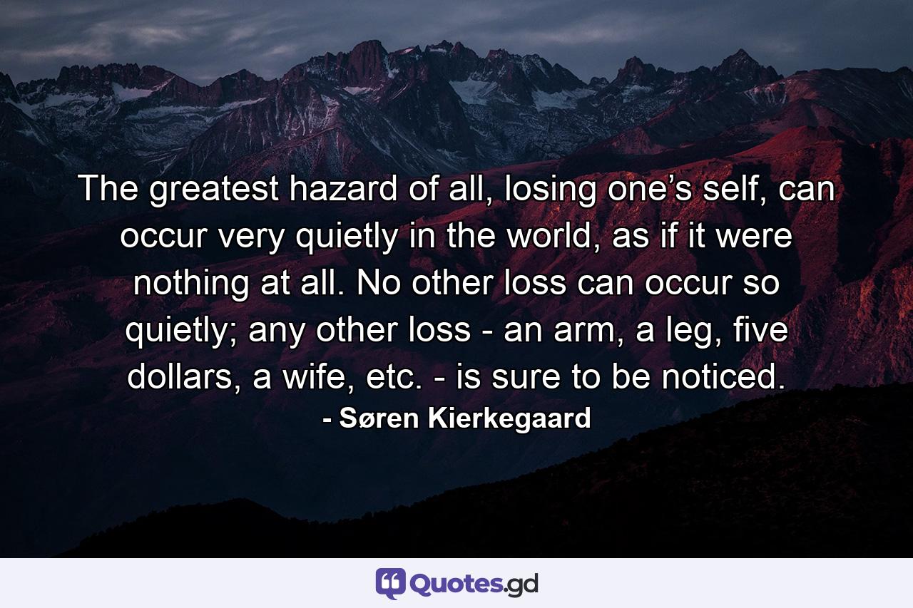 The greatest hazard of all, losing one’s self, can occur very quietly in the world, as if it were nothing at all. No other loss can occur so quietly; any other loss - an arm, a leg, five dollars, a wife, etc. - is sure to be noticed. - Quote by Søren Kierkegaard