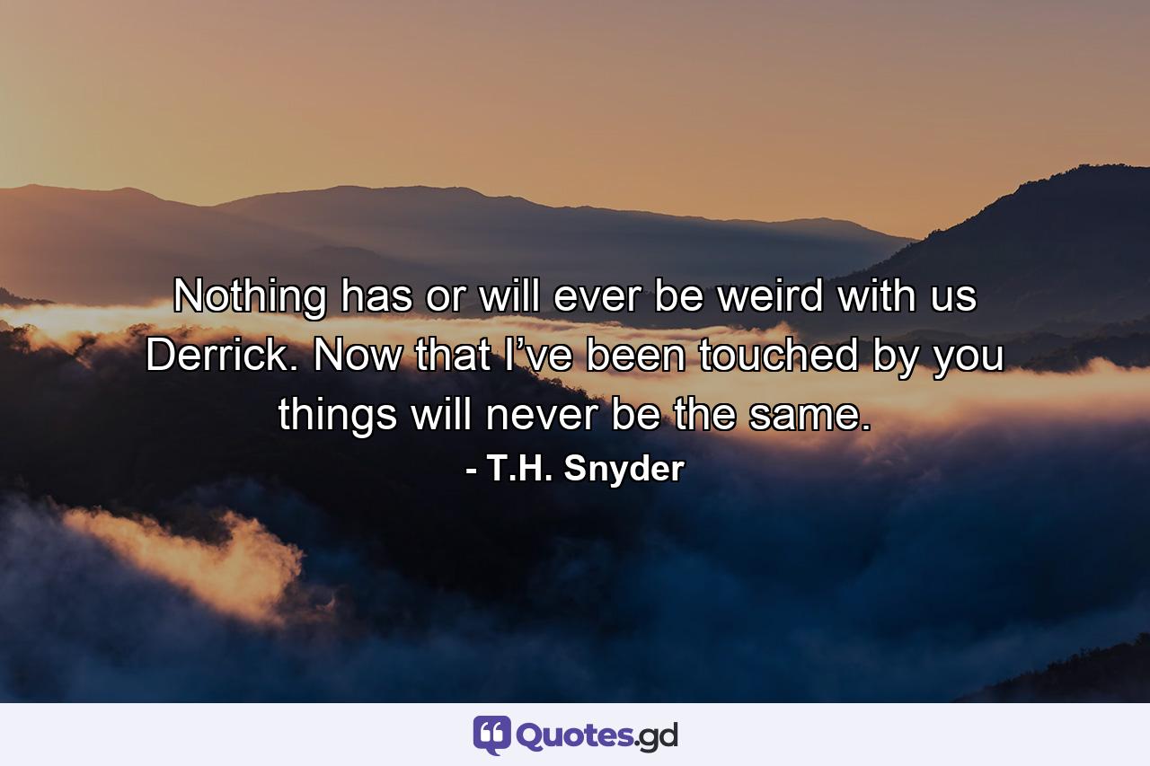 Nothing has or will ever be weird with us Derrick. Now that I’ve been touched by you things will never be the same. - Quote by T.H. Snyder