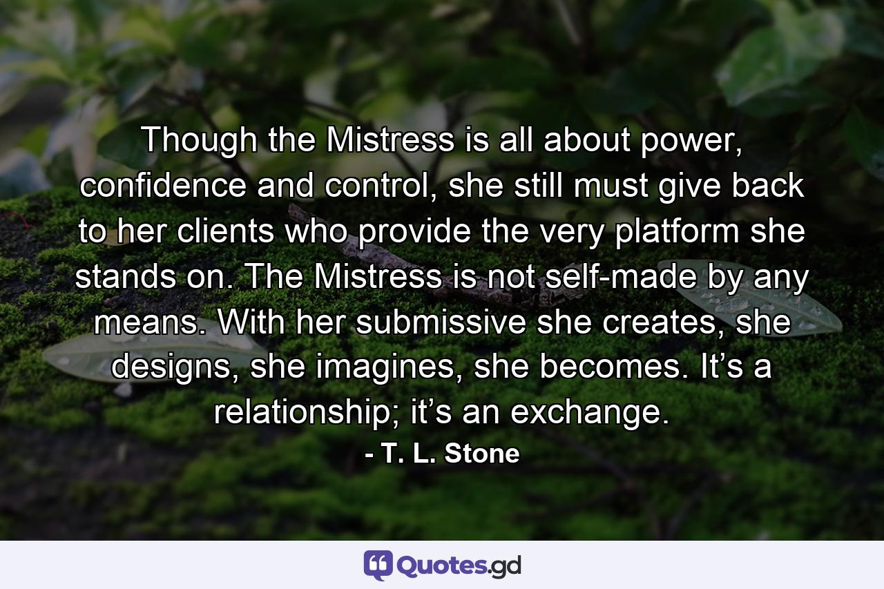 Though the Mistress is all about power, confidence and control, she still must give back to her clients who provide the very platform she stands on. The Mistress is not self-made by any means. With her submissive she creates, she designs, she imagines, she becomes. It’s a relationship; it’s an exchange. - Quote by T. L. Stone