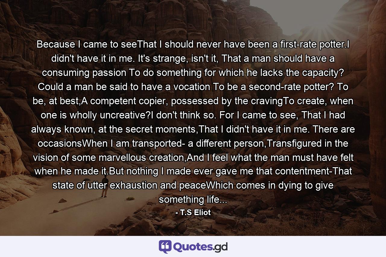 Because I came to seeThat I should never have been a first-rate potter.I didn't have it in me. It's strange, isn't it, That a man should have a consuming passion To do something for which he lacks the capacity? Could a man be said to have a vocation To be a second-rate potter? To be, at best,A competent copier, possessed by the cravingTo create, when one is wholly uncreative?I don't think so. For I came to see, That I had always known, at the secret moments,That I didn't have it in me. There are occasionsWhen I am transported- a different person,Transfigured in the vision of some marvellous creation,And I feel what the man must have felt when he made it.But nothing I made ever gave me that contentment-That state of utter exhaustion and peaceWhich comes in dying to give something life... - Quote by T.S Eliot