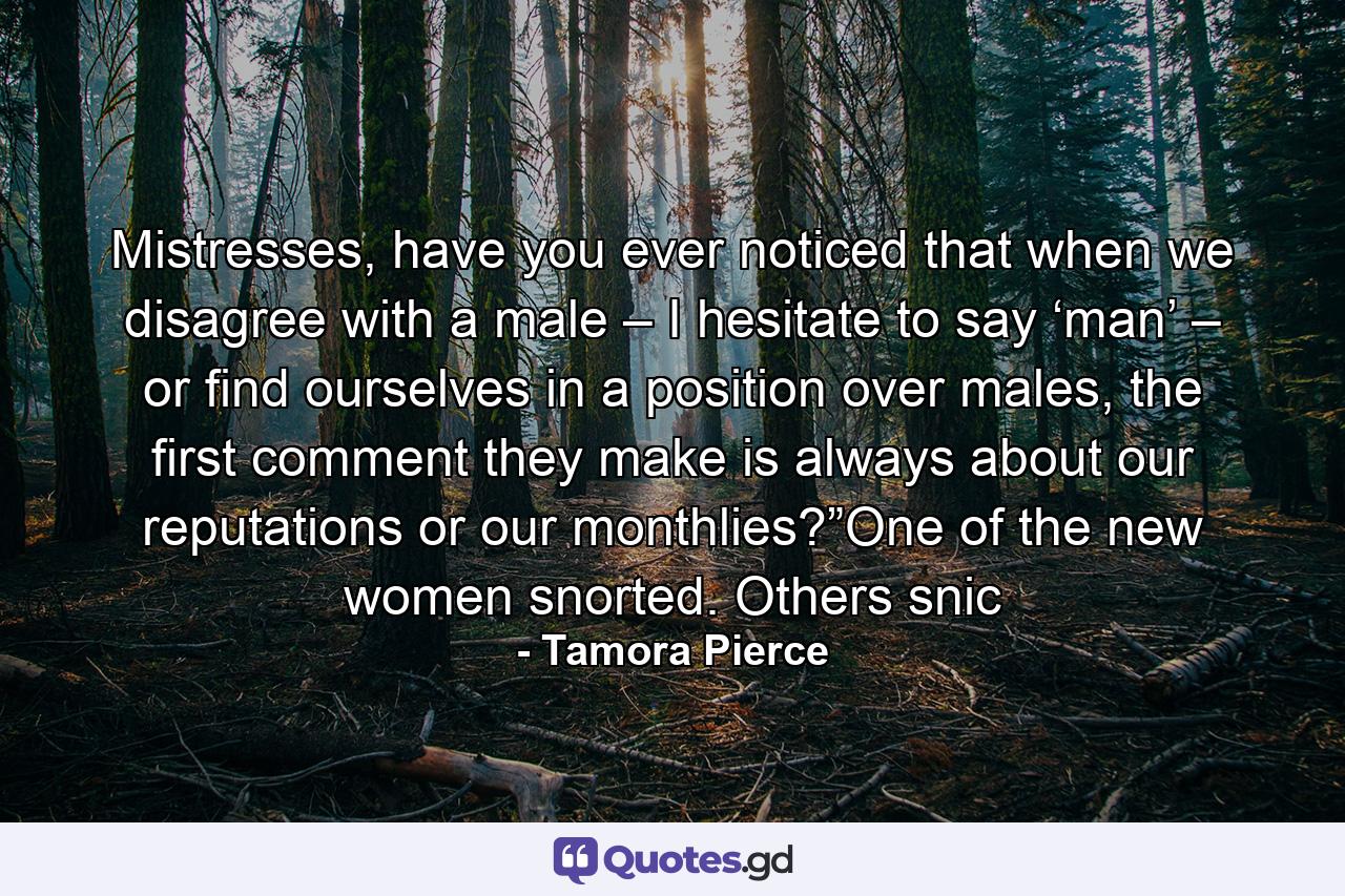 Mistresses, have you ever noticed that when we disagree with a male – I hesitate to say ‘man’ – or find ourselves in a position over males, the first comment they make is always about our reputations or our monthlies?”One of the new women snorted. Others snic - Quote by Tamora Pierce