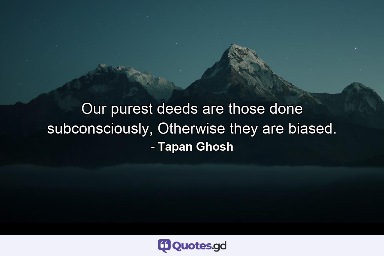 Our purest deeds are those done subconsciously, Otherwise they are biased. - Quote by Tapan Ghosh