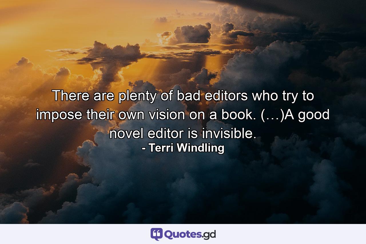 There are plenty of bad editors who try to impose their own vision on a book. (…)A good novel editor is invisible. - Quote by Terri Windling