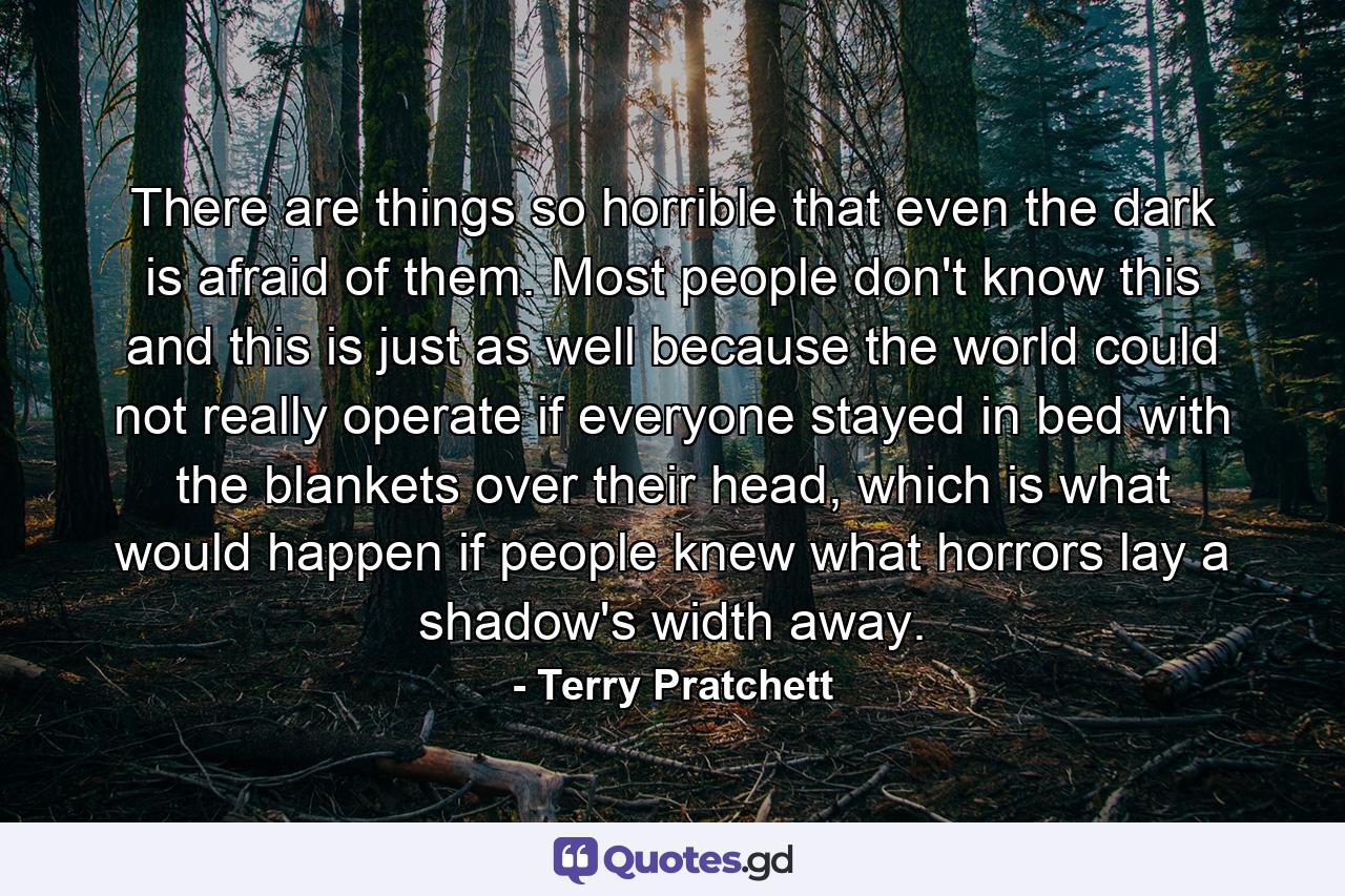 There are things so horrible that even the dark is afraid of them. Most people don't know this and this is just as well because the world could not really operate if everyone stayed in bed with the blankets over their head, which is what would happen if people knew what horrors lay a shadow's width away. - Quote by Terry Pratchett