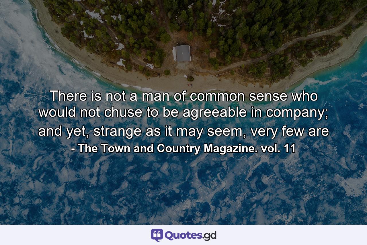 There is not a man of common sense who would not chuse to be agreeable in company; and yet, strange as it may seem, very few are - Quote by The Town and Country Magazine. vol. 11