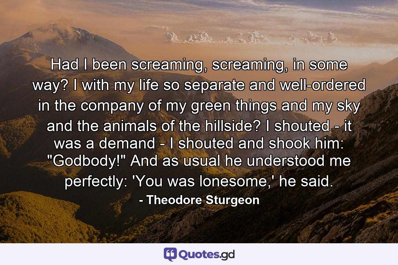 Had I been screaming, screaming, in some way? I with my life so separate and well-ordered in the company of my green things and my sky and the animals of the hillside? I shouted - it was a demand - I shouted and shook him: 