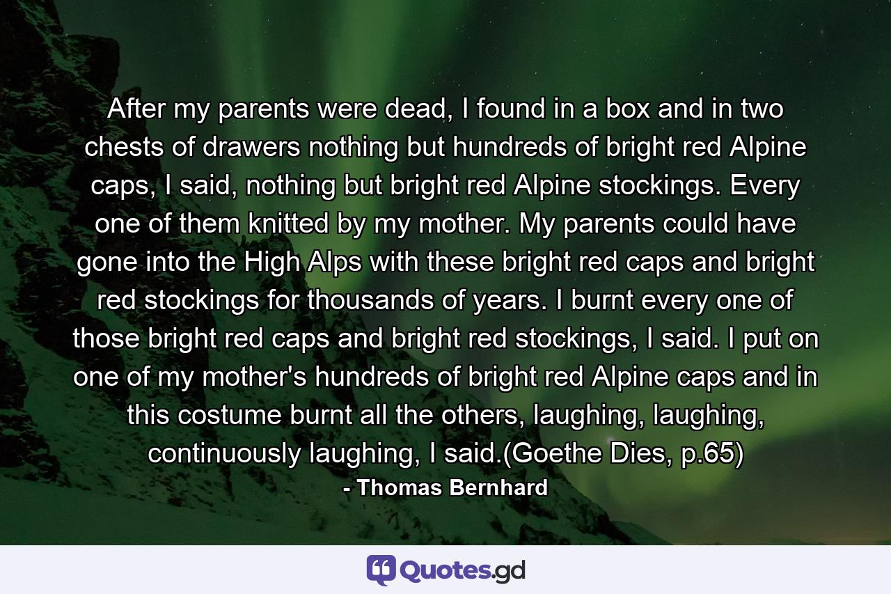 After my parents were dead, I found in a box and in two chests of drawers nothing but hundreds of bright red Alpine caps, I said, nothing but bright red Alpine stockings. Every one of them knitted by my mother. My parents could have gone into the High Alps with these bright red caps and bright red stockings for thousands of years. I burnt every one of those bright red caps and bright red stockings, I said. I put on one of my mother's hundreds of bright red Alpine caps and in this costume burnt all the others, laughing, laughing, continuously laughing, I said.(Goethe Dies, p.65) - Quote by Thomas Bernhard