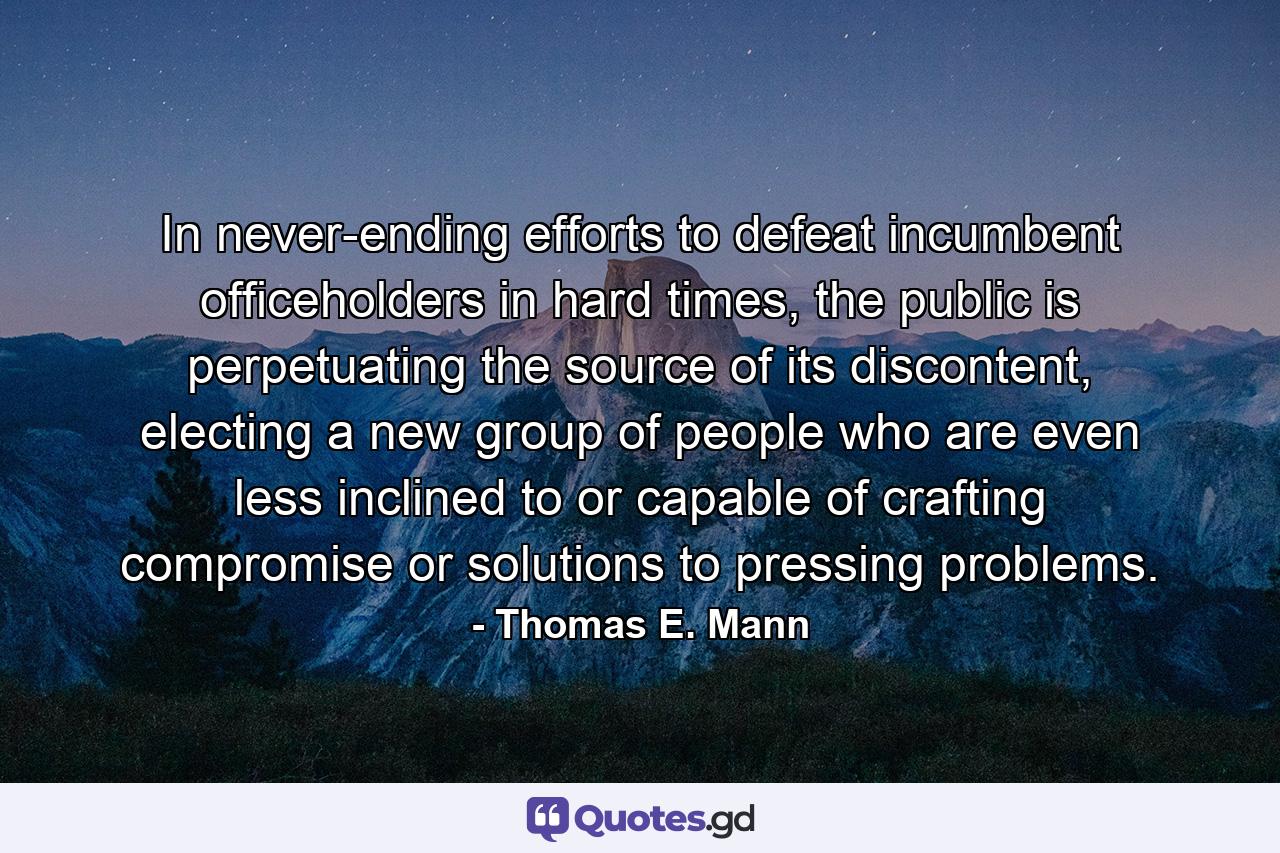 In never-ending efforts to defeat incumbent officeholders in hard times, the public is perpetuating the source of its discontent, electing a new group of people who are even less inclined to or capable of crafting compromise or solutions to pressing problems. - Quote by Thomas E. Mann