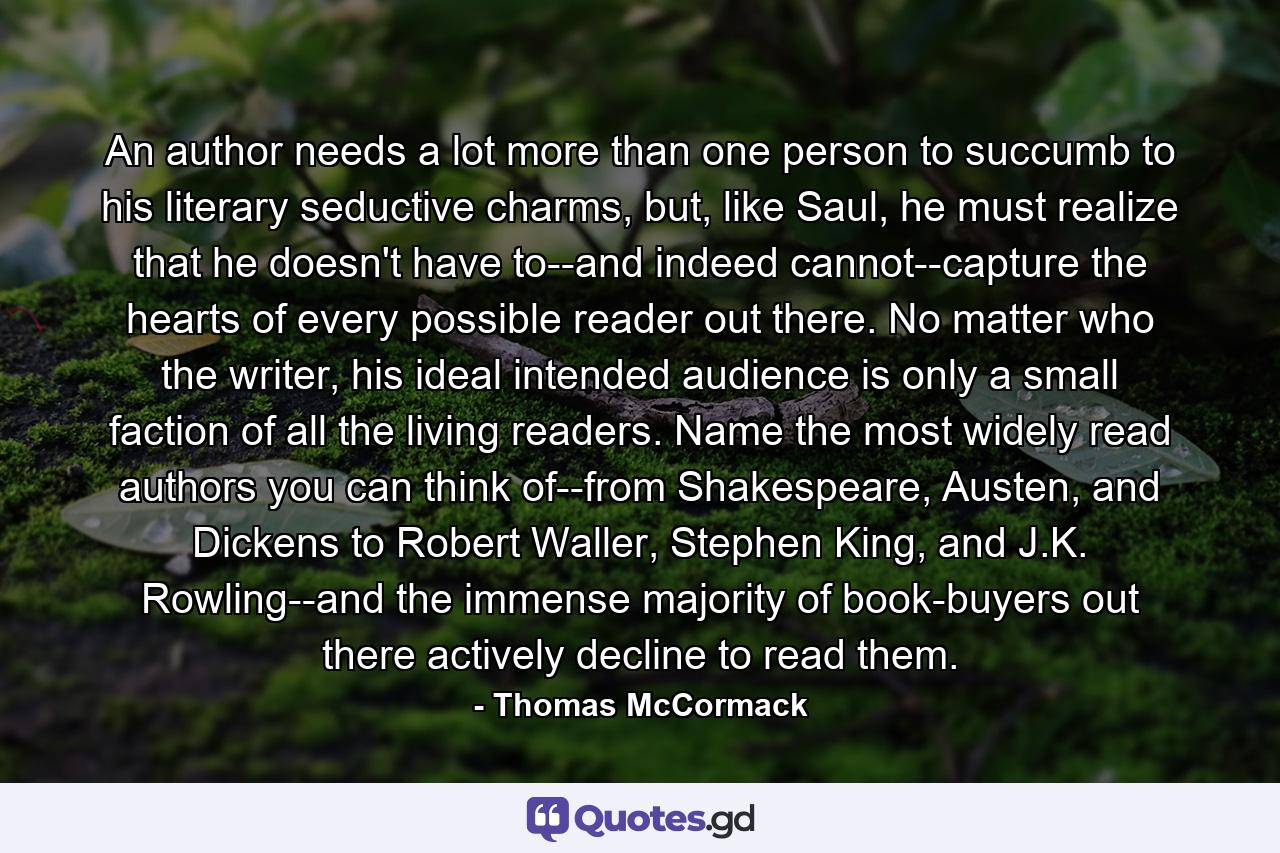 An author needs a lot more than one person to succumb to his literary seductive charms, but, like Saul, he must realize that he doesn't have to--and indeed cannot--capture the hearts of every possible reader out there. No matter who the writer, his ideal intended audience is only a small faction of all the living readers. Name the most widely read authors you can think of--from Shakespeare, Austen, and Dickens to Robert Waller, Stephen King, and J.K. Rowling--and the immense majority of book-buyers out there actively decline to read them. - Quote by Thomas McCormack