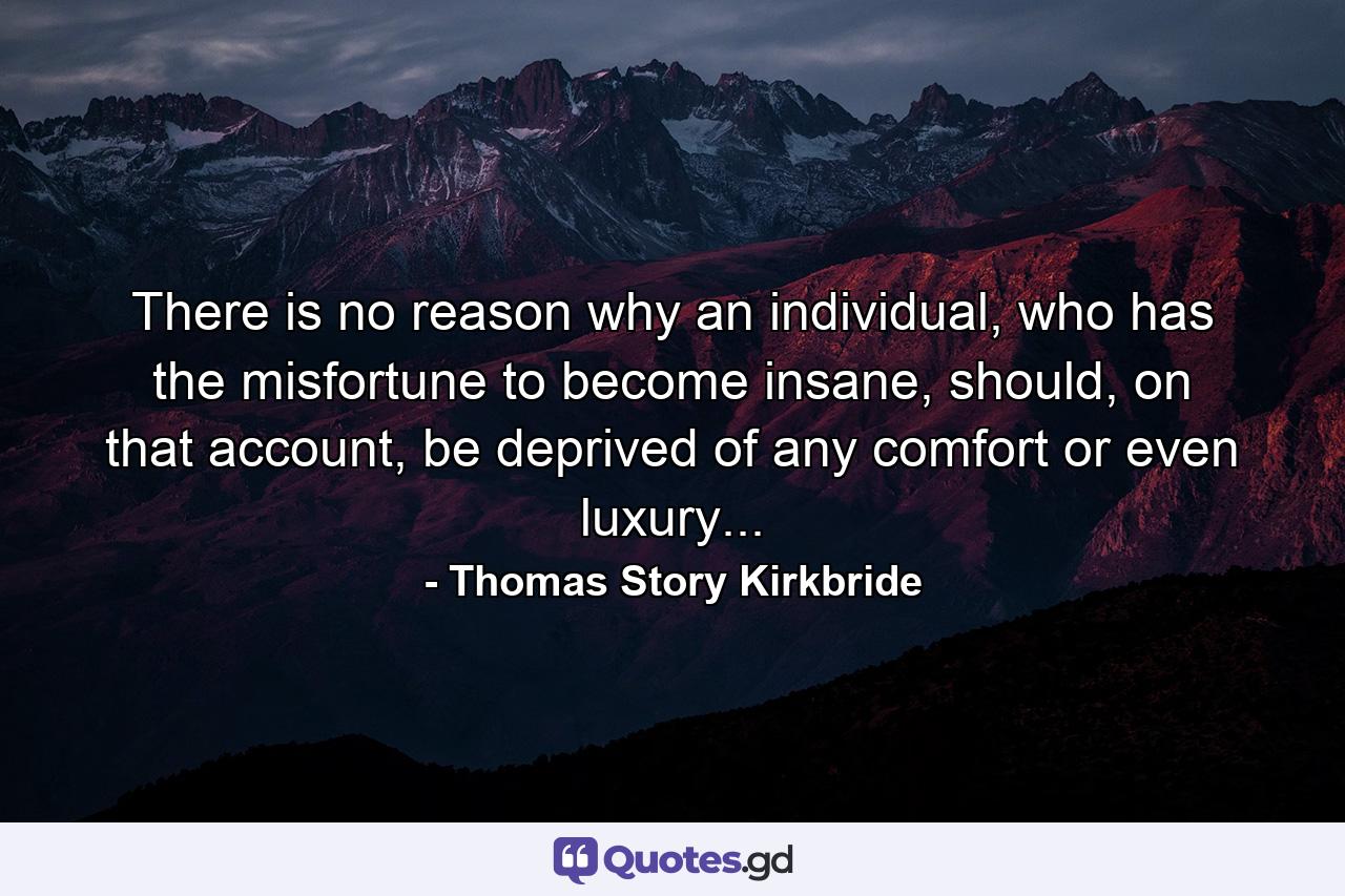 There is no reason why an individual, who has the misfortune to become insane, should, on that account, be deprived of any comfort or even luxury... - Quote by Thomas Story Kirkbride