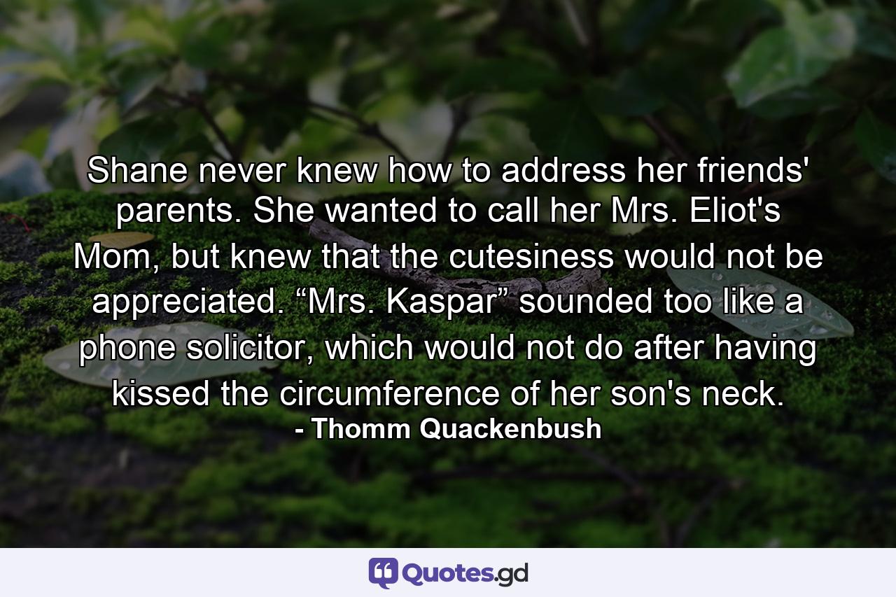 Shane never knew how to address her friends' parents. She wanted to call her Mrs. Eliot's Mom, but knew that the cutesiness would not be appreciated. “Mrs. Kaspar” sounded too like a phone solicitor, which would not do after having kissed the circumference of her son's neck. - Quote by Thomm Quackenbush