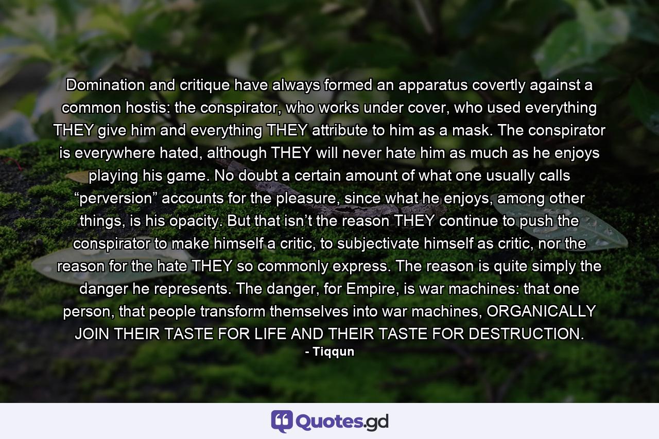 Domination and critique have always formed an apparatus covertly against a common hostis: the conspirator, who works under cover, who used everything THEY give him and everything THEY attribute to him as a mask. The conspirator is everywhere hated, although THEY will never hate him as much as he enjoys playing his game. No doubt a certain amount of what one usually calls “perversion” accounts for the pleasure, since what he enjoys, among other things, is his opacity. But that isn’t the reason THEY continue to push the conspirator to make himself a critic, to subjectivate himself as critic, nor the reason for the hate THEY so commonly express. The reason is quite simply the danger he represents. The danger, for Empire, is war machines: that one person, that people transform themselves into war machines, ORGANICALLY JOIN THEIR TASTE FOR LIFE AND THEIR TASTE FOR DESTRUCTION. - Quote by Tiqqun