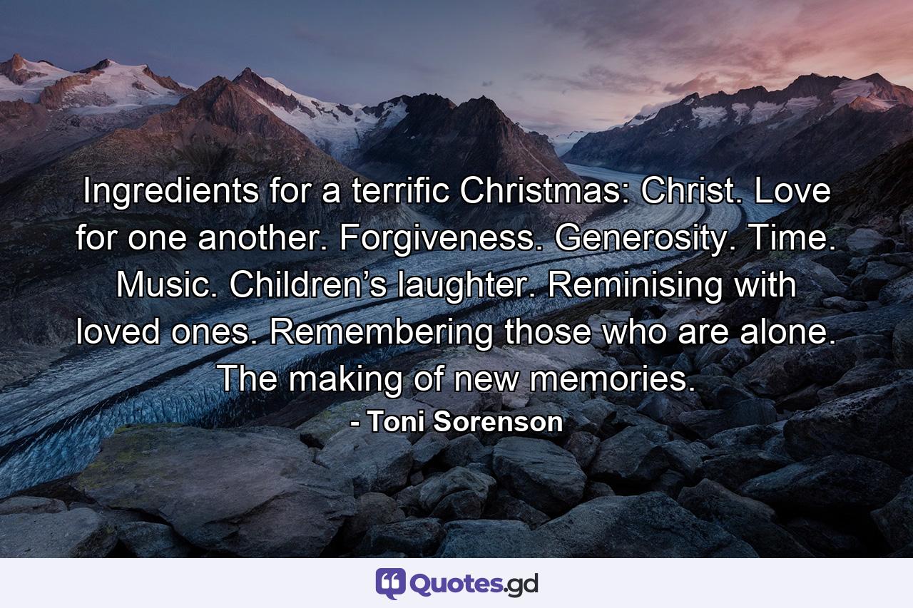 Ingredients for a terrific Christmas: Christ. Love for one another. Forgiveness. Generosity. Time. Music. Children’s laughter. Reminising with loved ones. Remembering those who are alone. The making of new memories. - Quote by Toni Sorenson