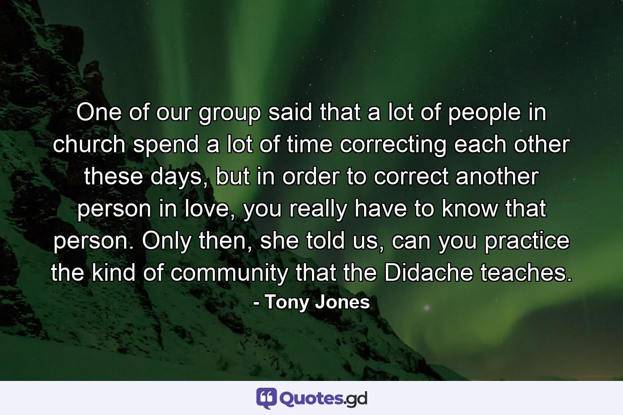 One of our group said that a lot of people in church spend a lot of time correcting each other these days, but in order to correct another person in love, you really have to know that person. Only then, she told us, can you practice the kind of community that the Didache teaches. - Quote by Tony Jones