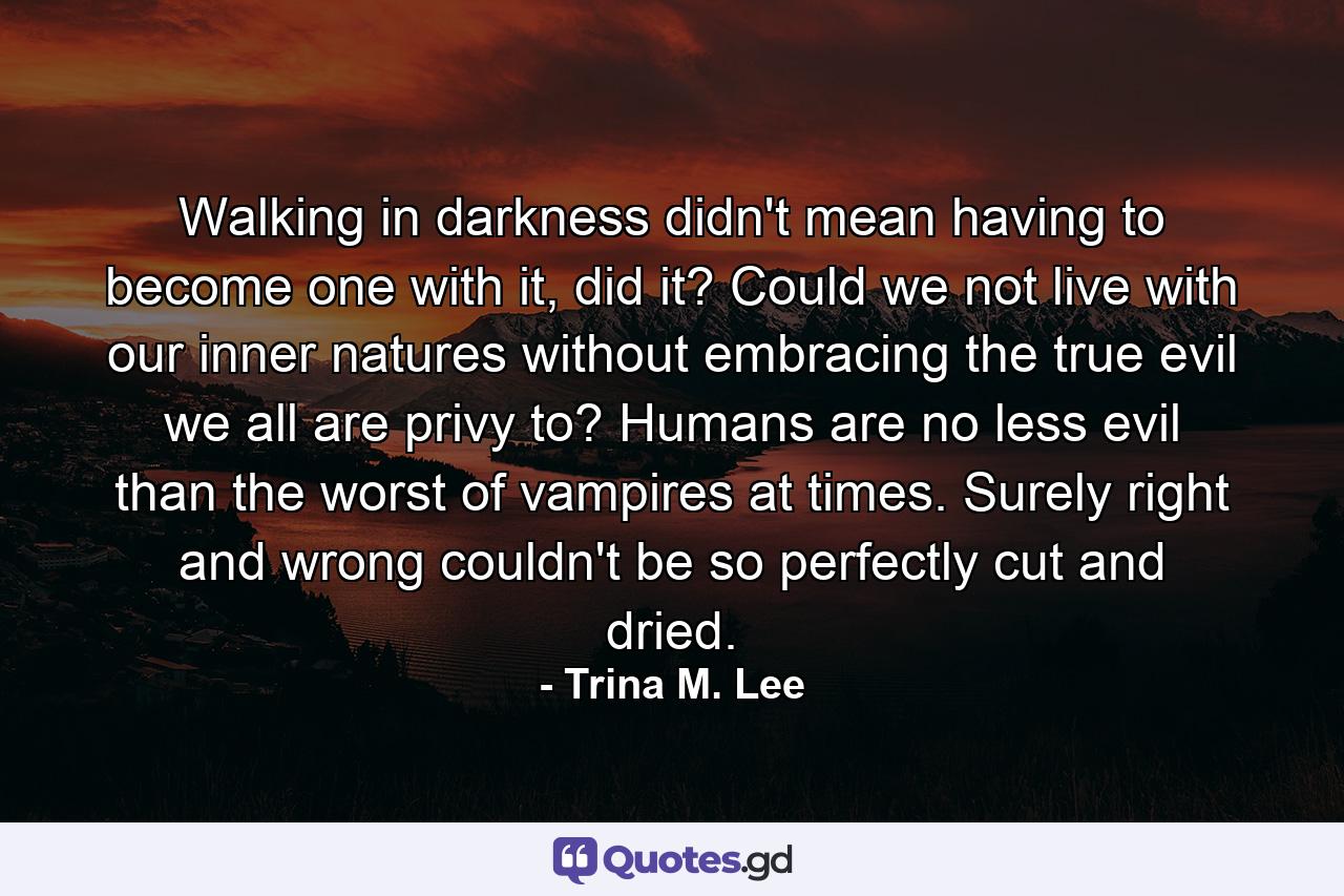 Walking in darkness didn't mean having to become one with it, did it? Could we not live with our inner natures without embracing the true evil we all are privy to? Humans are no less evil than the worst of vampires at times. Surely right and wrong couldn't be so perfectly cut and dried. - Quote by Trina M. Lee