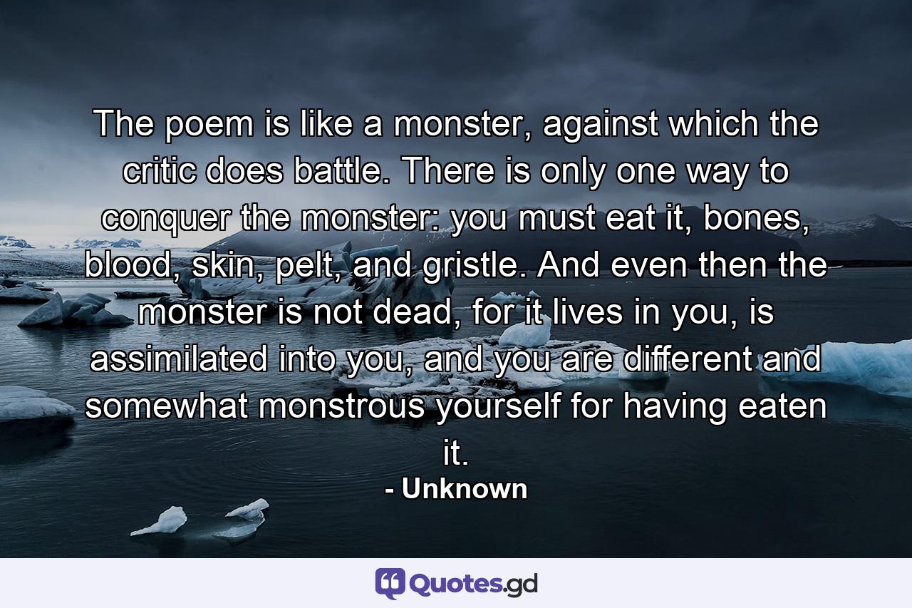 The poem is like a monster, against which the critic does battle. There is only one way to conquer the monster: you must eat it, bones, blood, skin, pelt, and gristle. And even then the monster is not dead, for it lives in you, is assimilated into you, and you are different and somewhat monstrous yourself for having eaten it. - Quote by Unknown