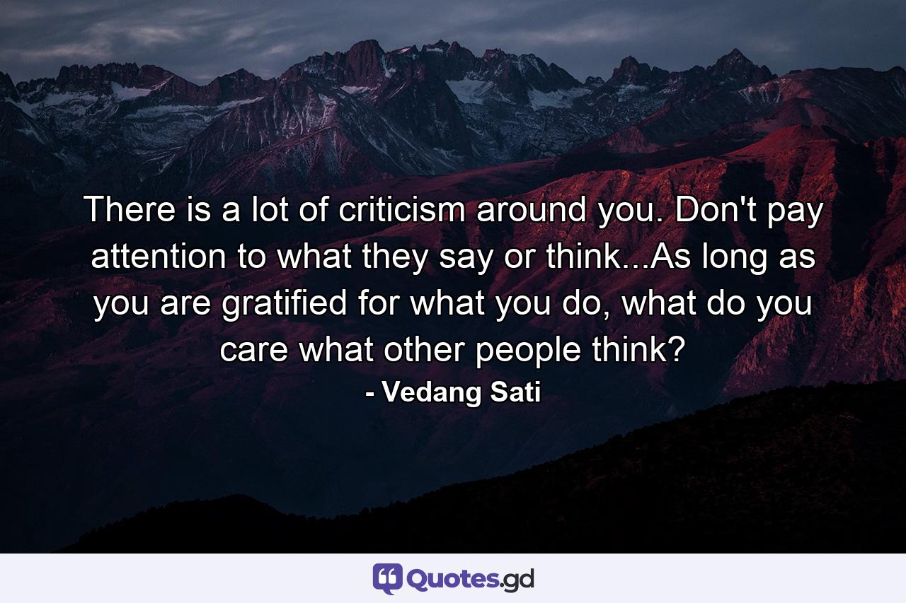 There is a lot of criticism around you. Don't pay attention to what they say or think...As long as you are gratified for what you do, what do you care what other people think? - Quote by Vedang Sati