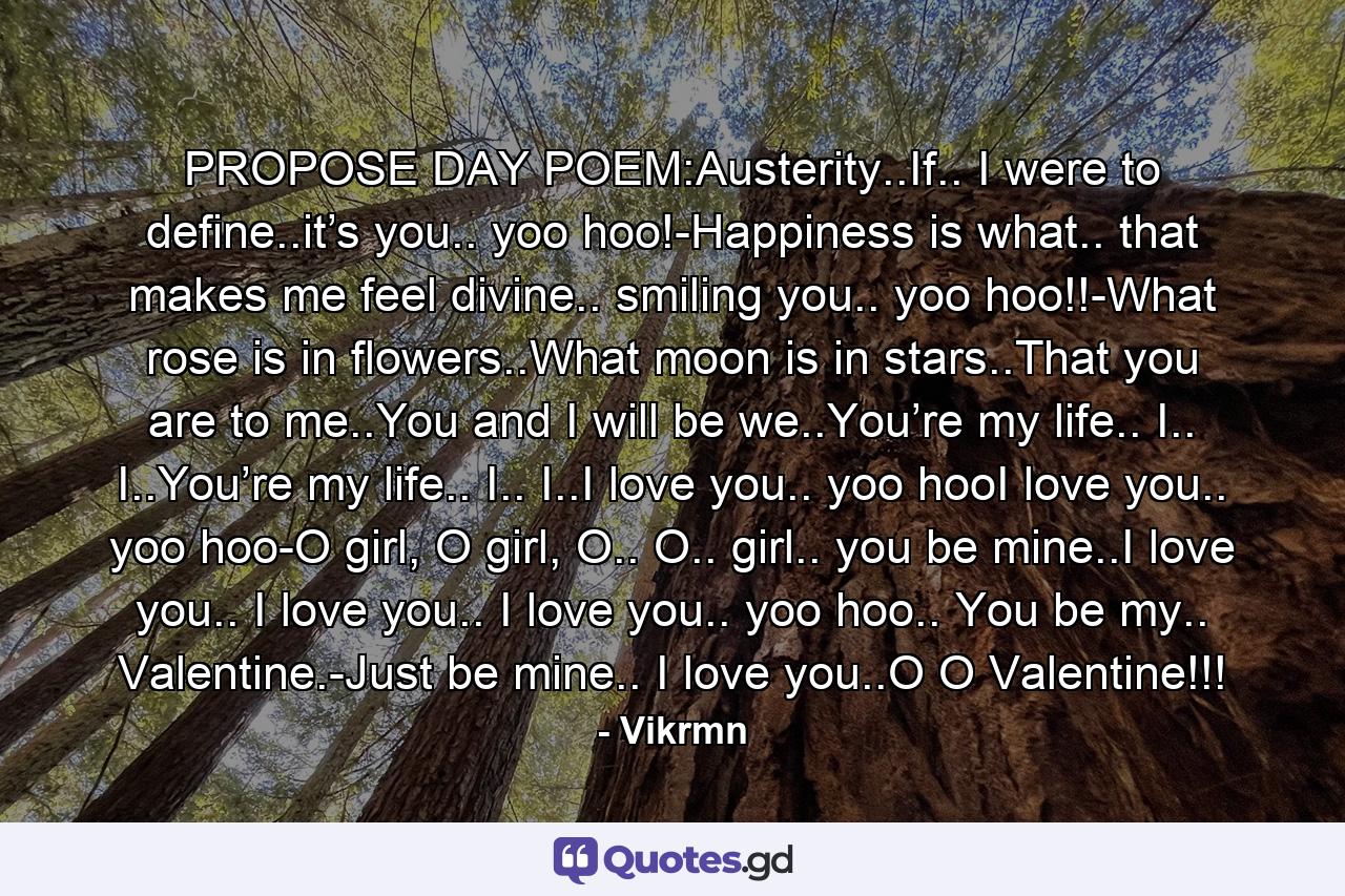 PROPOSE DAY POEM:Austerity..If.. I were to define..it’s you.. yoo hoo!-Happiness is what.. that makes me feel divine.. smiling you.. yoo hoo!!-What rose is in flowers..What moon is in stars..That you are to me..You and I will be we..You’re my life.. I.. I..You’re my life.. I.. I..I love you.. yoo hooI love you.. yoo hoo-O girl, O girl, O.. O.. girl.. you be mine..I love you.. I love you.. I love you.. yoo hoo.. You be my.. Valentine.-Just be mine.. I love you..O O Valentine!!! - Quote by Vikrmn