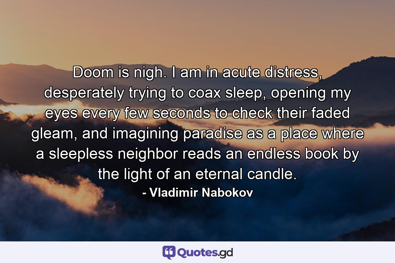 Doom is nigh. I am in acute distress, desperately trying to coax sleep, opening my eyes every few seconds to check their faded gleam, and imagining paradise as a place where a sleepless neighbor reads an endless book by the light of an eternal candle. - Quote by Vladimir Nabokov