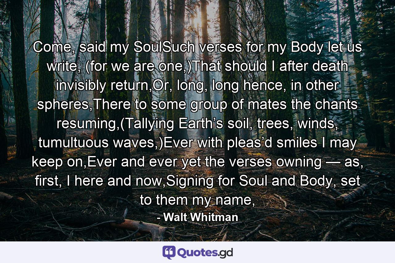 Come, said my SoulSuch verses for my Body let us write, (for we are one,)That should I after death invisibly return,Or, long, long hence, in other spheres,There to some group of mates the chants resuming,(Tallying Earth’s soil, trees, winds, tumultuous waves,)Ever with pleas’d smiles I may keep on,Ever and ever yet the verses owning — as, first, I here and now,Signing for Soul and Body, set to them my name, - Quote by Walt Whitman