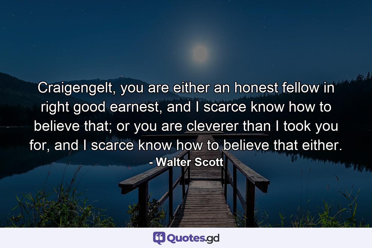 Craigengelt, you are either an honest fellow in right good earnest, and I scarce know how to believe that; or you are cleverer than I took you for, and I scarce know how to believe that either. - Quote by Walter Scott