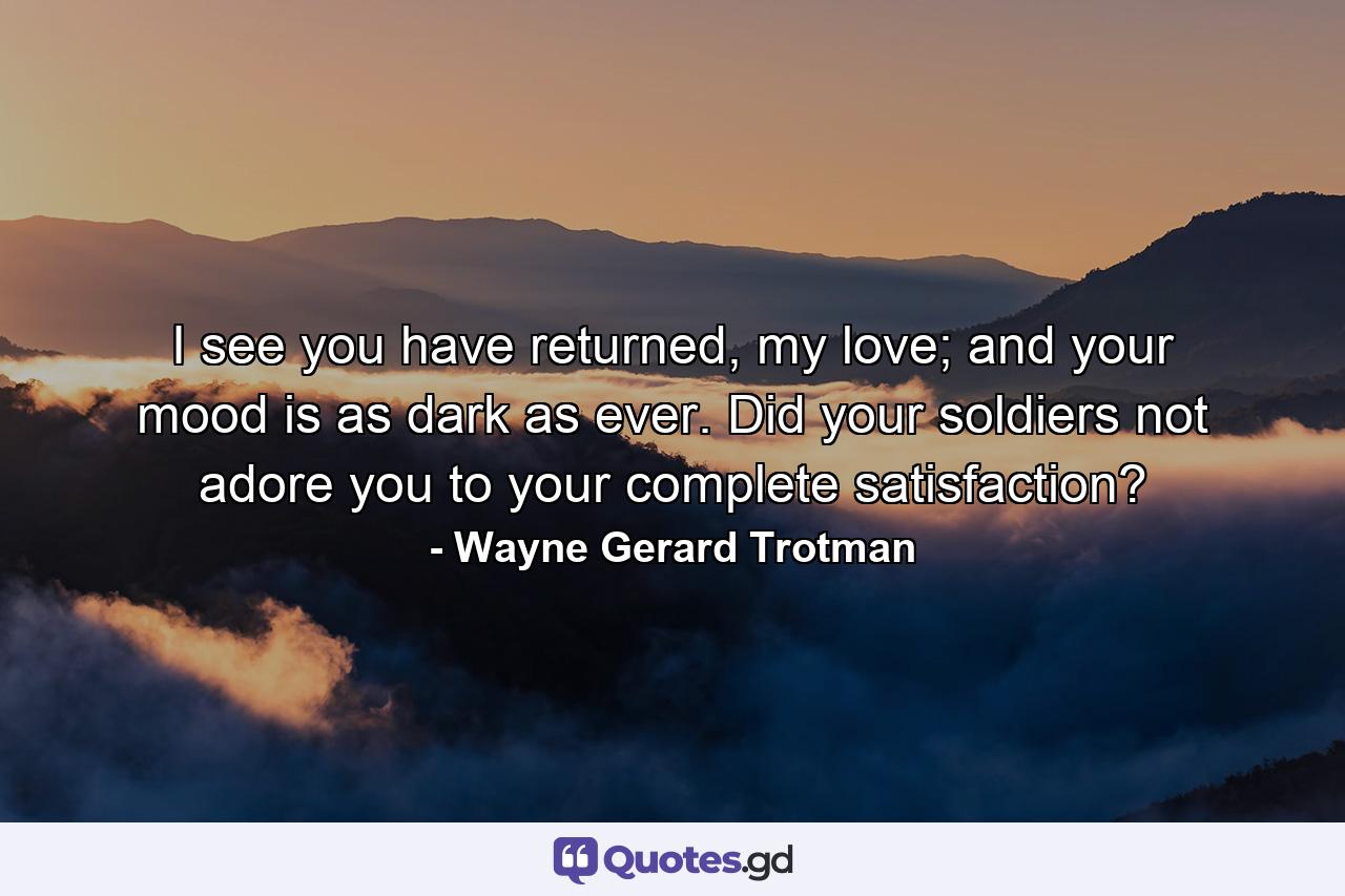 I see you have returned, my love; and your mood is as dark as ever. Did your soldiers not adore you to your complete satisfaction? - Quote by Wayne Gerard Trotman