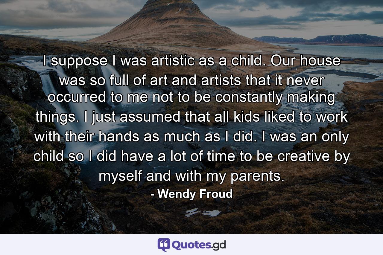 I suppose I was artistic as a child. Our house was so full of art and artists that it never occurred to me not to be constantly making things. I just assumed that all kids liked to work with their hands as much as I did. I was an only child so I did have a lot of time to be creative by myself and with my parents. - Quote by Wendy Froud