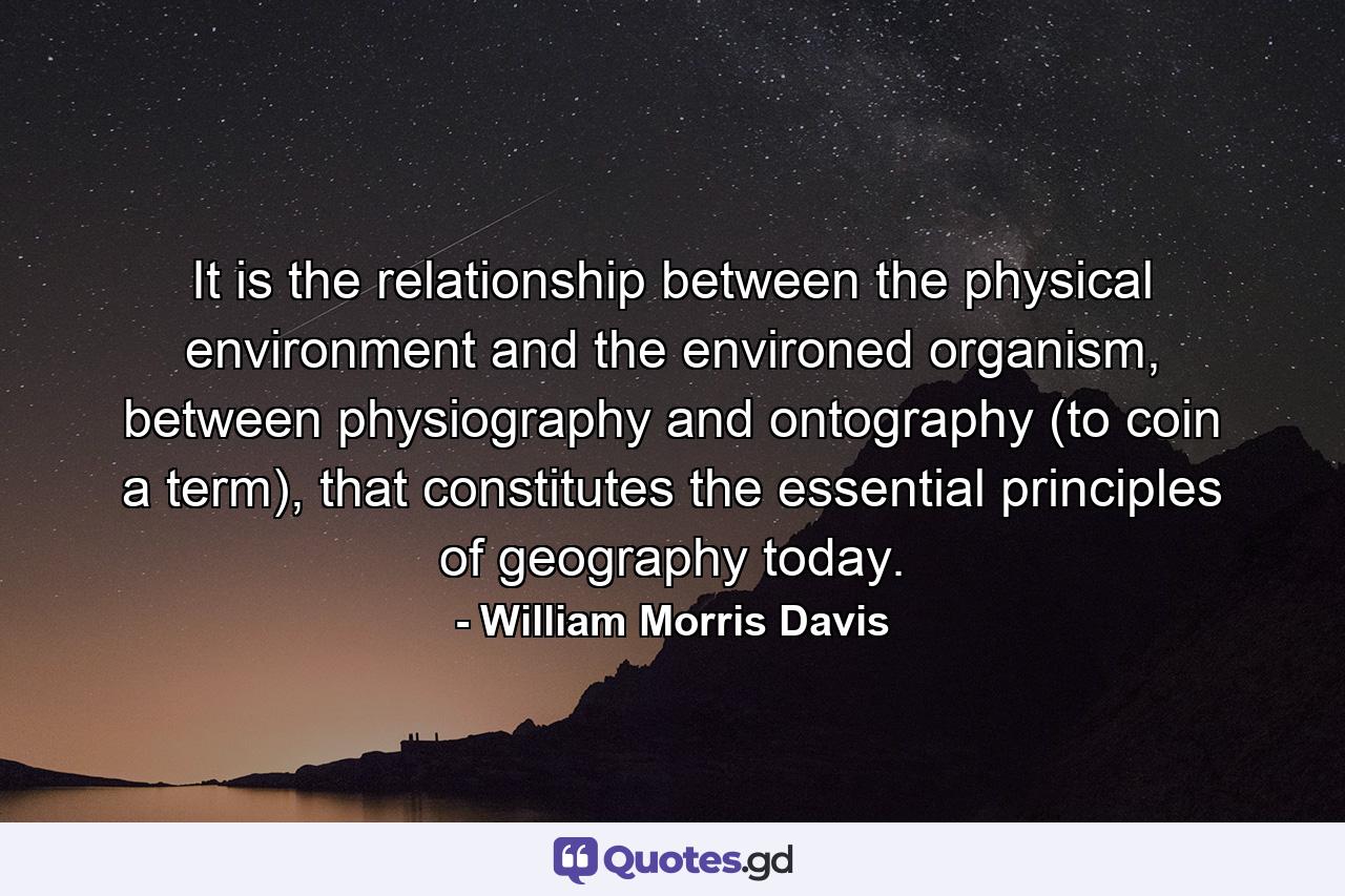 It is the relationship between the physical environment and the environed organism, between physiography and ontography (to coin a term), that constitutes the essential principles of geography today. - Quote by William Morris Davis