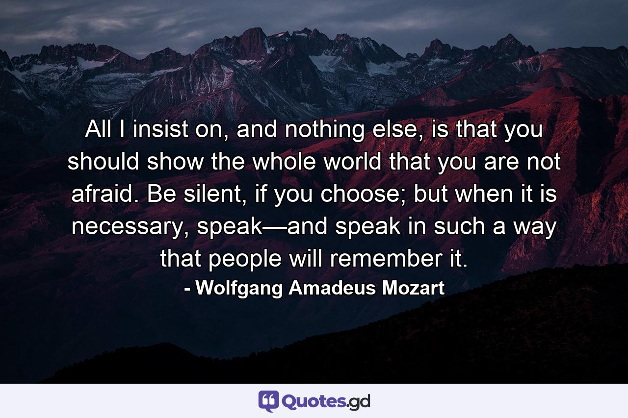 All I insist on, and nothing else, is that you should show the whole world that you are not afraid. Be silent, if you choose; but when it is necessary, speak—and speak in such a way that people will remember it. - Quote by Wolfgang Amadeus Mozart