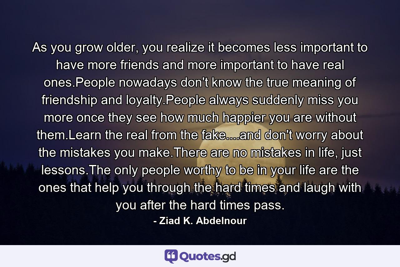 As you grow older, you realize it becomes less important to have more friends and more important to have real ones.People nowadays don't know the true meaning of friendship and loyalty.People always suddenly miss you more once they see how much happier you are without them.Learn the real from the fake....and don't worry about the mistakes you make.There are no mistakes in life, just lessons.The only people worthy to be in your life are the ones that help you through the hard times and laugh with you after the hard times pass. - Quote by Ziad K. Abdelnour