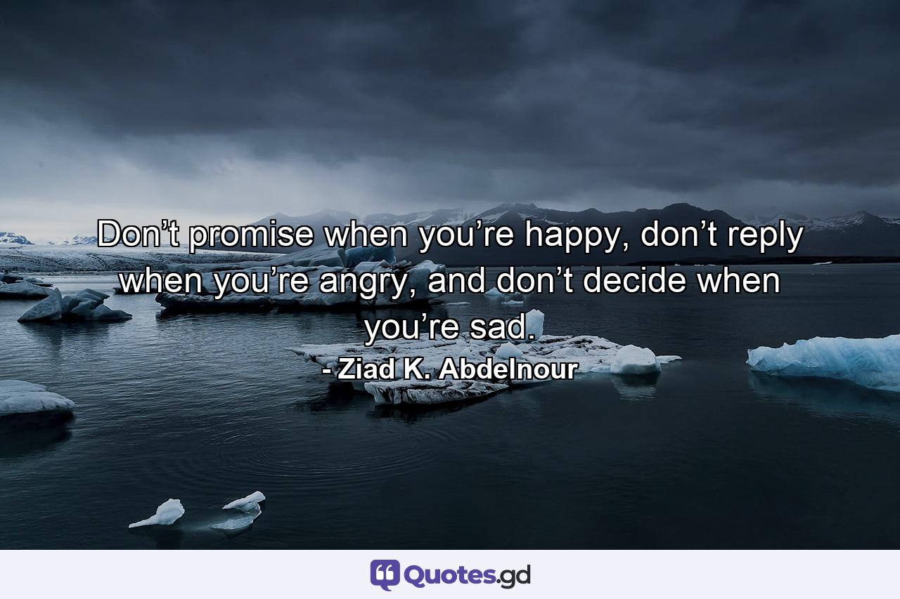 Don’t promise when you’re happy, don’t reply when you’re angry, and don’t decide when you’re sad. - Quote by Ziad K. Abdelnour