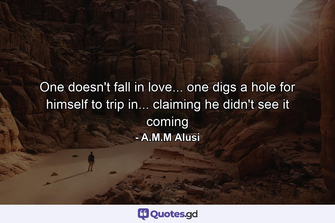 One doesn't fall in love... one digs a hole for himself to trip in... claiming he didn't see it coming - Quote by A.M.M Alusi