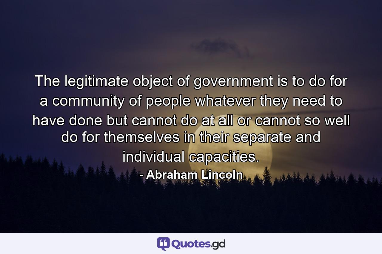 The legitimate object of government is to do for a community of people  whatever they need to have done  but cannot do at all  or cannot so well do for themselves  in their separate and individual capacities. - Quote by Abraham Lincoln