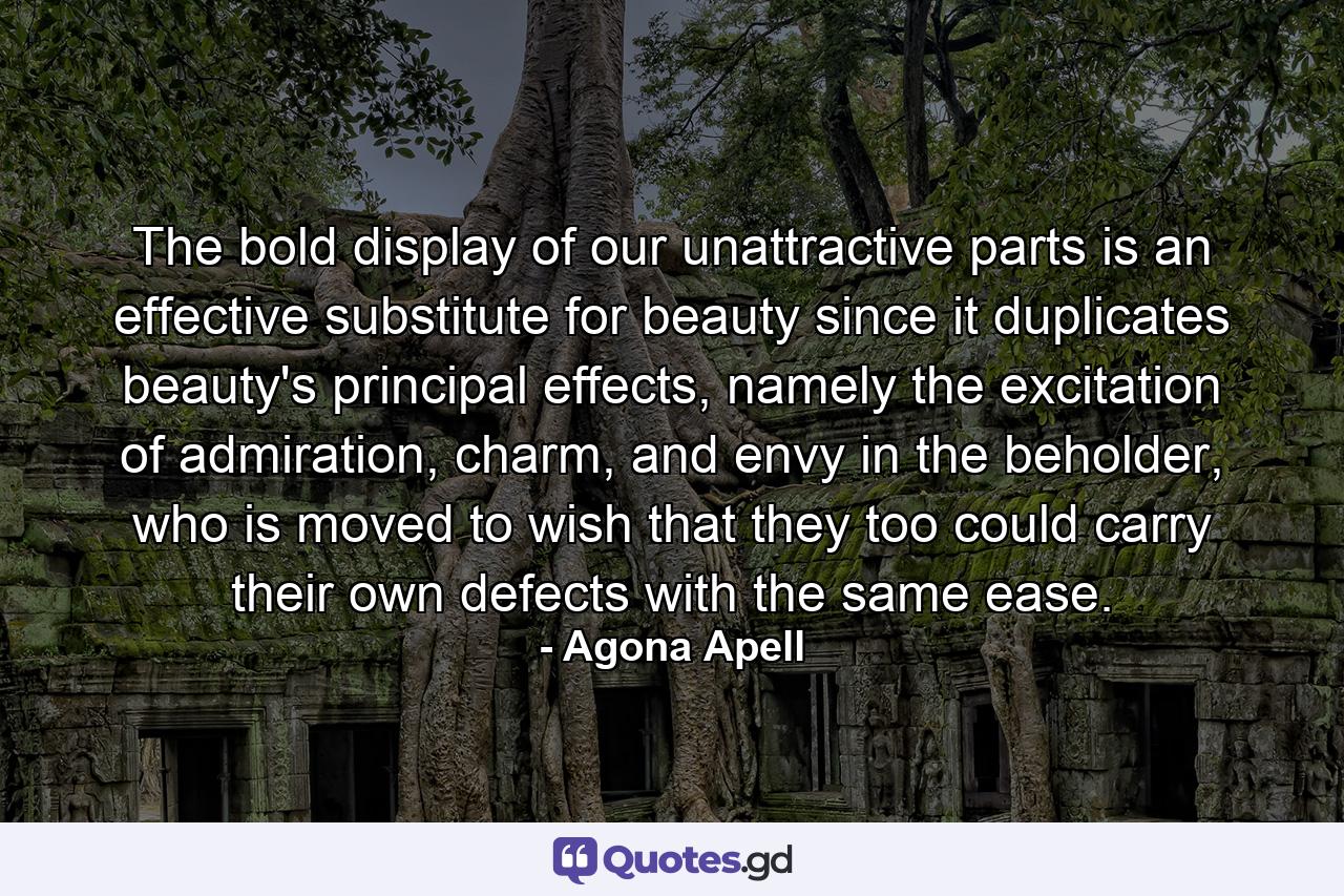 The bold display of our unattractive parts is an effective substitute for beauty since it duplicates beauty's principal effects, namely the excitation of admiration, charm, and envy in the beholder, who is moved to wish that they too could carry their own defects with the same ease. - Quote by Agona Apell